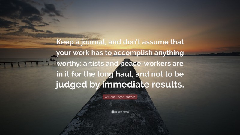 William Edgar Stafford Quote: “Keep a journal, and don’t assume that your work has to accomplish anything worthy: artists and peace-workers are in it for the long haul, and not to be judged by immediate results.”