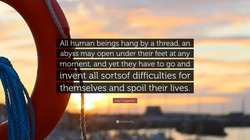 Ivan Turgenev Quote: “All human beings hang by a thread, an abyss may open under their feet at any moment, and yet they have to go and invent all sortsof difficulties for themselves and spoil their lives.”