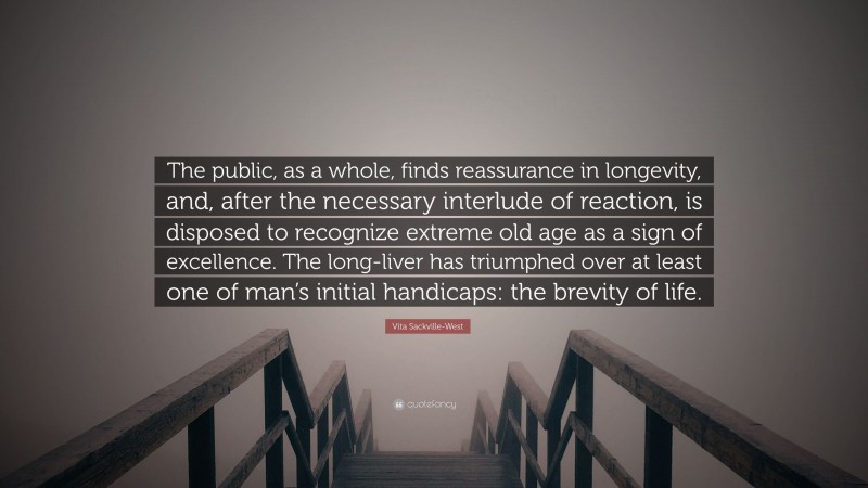 Vita Sackville-West Quote: “The public, as a whole, finds reassurance in longevity, and, after the necessary interlude of reaction, is disposed to recognize extreme old age as a sign of excellence. The long-liver has triumphed over at least one of man’s initial handicaps: the brevity of life.”