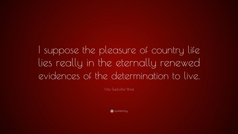 Vita Sackville-West Quote: “I suppose the pleasure of country life lies really in the eternally renewed evidences of the determination to live.”