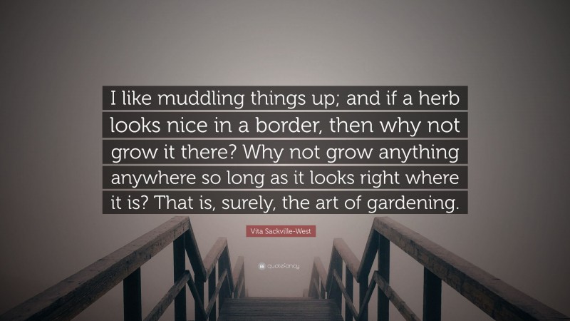 Vita Sackville-West Quote: “I like muddling things up; and if a herb looks nice in a border, then why not grow it there? Why not grow anything anywhere so long as it looks right where it is? That is, surely, the art of gardening.”