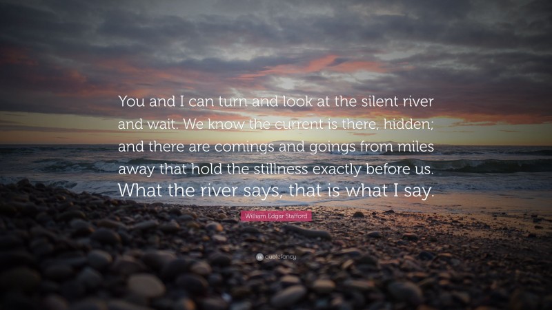 William Edgar Stafford Quote: “You and I can turn and look at the silent river and wait. We know the current is there, hidden; and there are comings and goings from miles away that hold the stillness exactly before us. What the river says, that is what I say.”