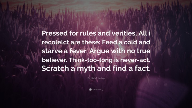 Phyllis McGinley Quote: “Pressed for rules and verities, All i recolelct are these: Feed a cold and starve a fever. Argue with no true believer. Think-too-long is never-act. Scratch a myth and find a fact.”