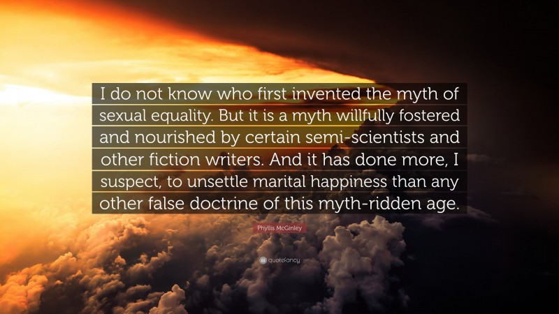 Phyllis McGinley Quote: “I do not know who first invented the myth of sexual equality. But it is a myth willfully fostered and nourished by certain semi-scientists and other fiction writers. And it has done more, I suspect, to unsettle marital happiness than any other false doctrine of this myth-ridden age.”