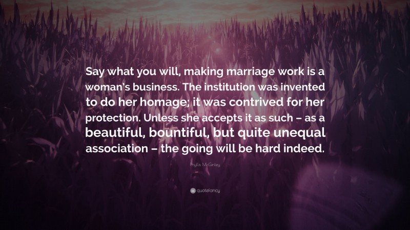 Phyllis McGinley Quote: “Say what you will, making marriage work is a woman’s business. The institution was invented to do her homage; it was contrived for her protection. Unless she accepts it as such – as a beautiful, bountiful, but quite unequal association – the going will be hard indeed.”