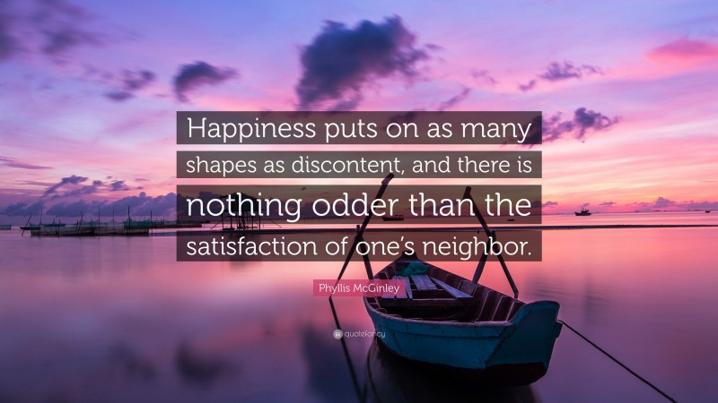 Phyllis McGinley Quote: “Happiness puts on as many shapes as discontent, and there is nothing odder than the satisfaction of one’s neighbor.”