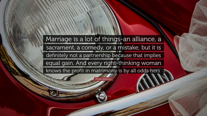 Phyllis McGinley Quote: “Marriage is a lot of things-an alliance, a sacrament, a comedy, or a mistake; but it is definitely not a partnership because that implies equal gain. And every right-thinking woman knows the profit in matrimony is by all odds hers.”