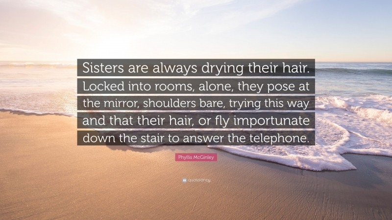 Phyllis McGinley Quote: “Sisters are always drying their hair. Locked into rooms, alone, they pose at the mirror, shoulders bare, trying this way and that their hair, or fly importunate down the stair to answer the telephone.”