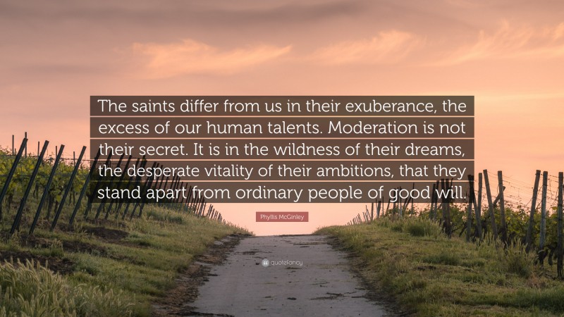 Phyllis McGinley Quote: “The saints differ from us in their exuberance, the excess of our human talents. Moderation is not their secret. It is in the wildness of their dreams, the desperate vitality of their ambitions, that they stand apart from ordinary people of good will.”