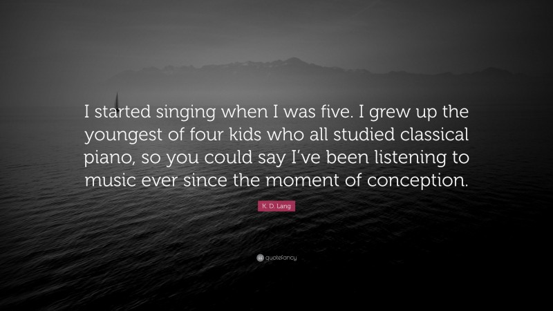K. D. Lang Quote: “I started singing when I was five. I grew up the youngest of four kids who all studied classical piano, so you could say I’ve been listening to music ever since the moment of conception.”