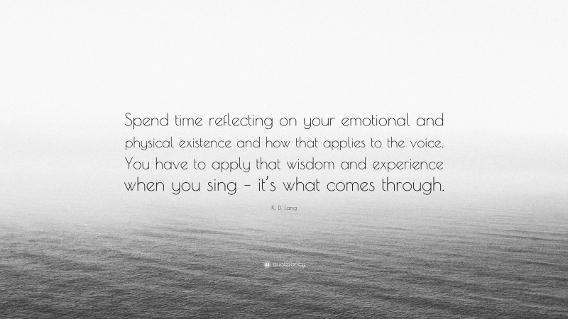 K. D. Lang Quote: “Spend time reflecting on your emotional and physical existence and how that applies to the voice. You have to apply that wisdom and experience when you sing – it’s what comes through.”