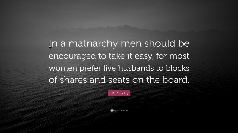 J.B. Priestley Quote: “In a matriarchy men should be encouraged to take it easy, for most women prefer live husbands to blocks of shares and seats on the board.”