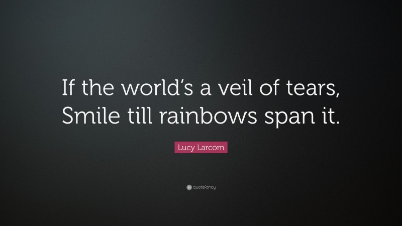 Lucy Larcom Quote: “If the world’s a veil of tears, Smile till rainbows span it.”