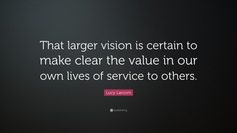 Lucy Larcom Quote: “That larger vision is certain to make clear the value in our own lives of service to others.”