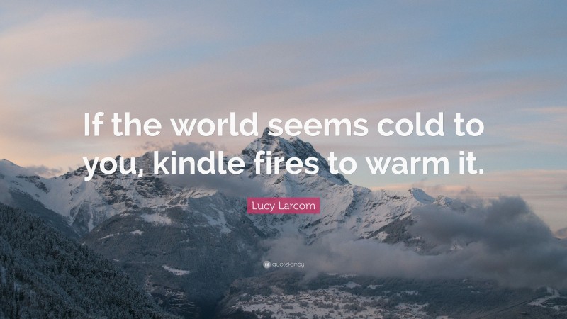 Lucy Larcom Quote: “If the world seems cold to you, kindle fires to warm it.”