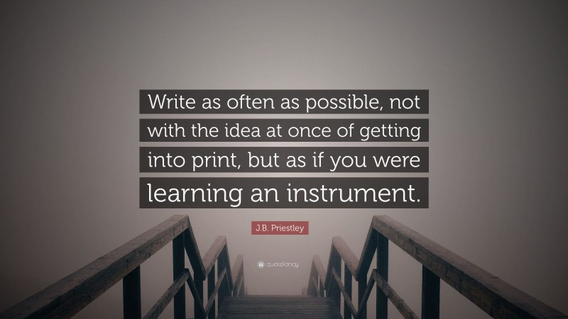 J.B. Priestley Quote: “Write as often as possible, not with the idea at once of getting into print, but as if you were learning an instrument.”