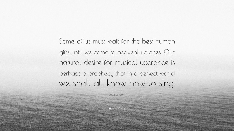 Lucy Larcom Quote: “Some of us must wait for the best human gifts until we come to heavenly places. Our natural desire for musical utterance is perhaps a prophecy that in a perfect world we shall all know how to sing.”