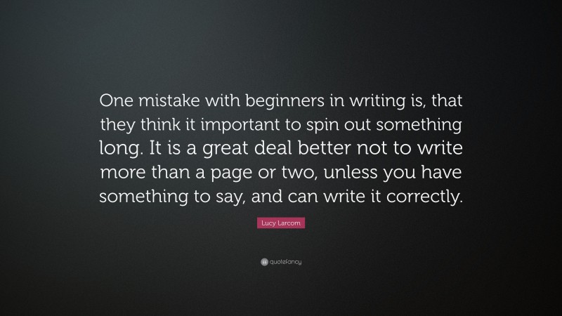 Lucy Larcom Quote: “One mistake with beginners in writing is, that they think it important to spin out something long. It is a great deal better not to write more than a page or two, unless you have something to say, and can write it correctly.”