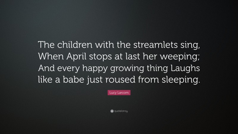 Lucy Larcom Quote: “The children with the streamlets sing, When April stops at last her weeping; And every happy growing thing Laughs like a babe just roused from sleeping.”