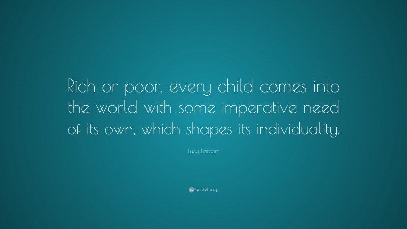 Lucy Larcom Quote: “Rich or poor, every child comes into the world with some imperative need of its own, which shapes its individuality.”