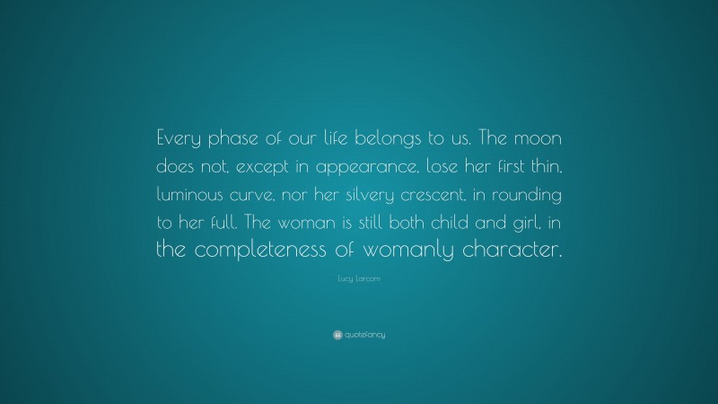 Lucy Larcom Quote: “Every phase of our life belongs to us. The moon does not, except in appearance, lose her first thin, luminous curve, nor her silvery crescent, in rounding to her full. The woman is still both child and girl, in the completeness of womanly character.”