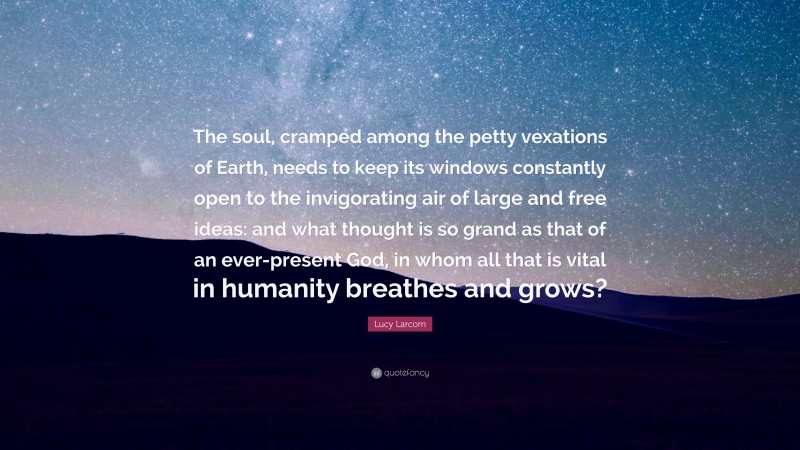 Lucy Larcom Quote: “The soul, cramped among the petty vexations of Earth, needs to keep its windows constantly open to the invigorating air of large and free ideas: and what thought is so grand as that of an ever-present God, in whom all that is vital in humanity breathes and grows?”