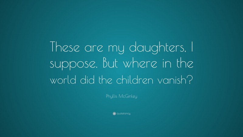 Phyllis McGinley Quote: “These are my daughters, I suppose. But where in the world did the children vanish?”