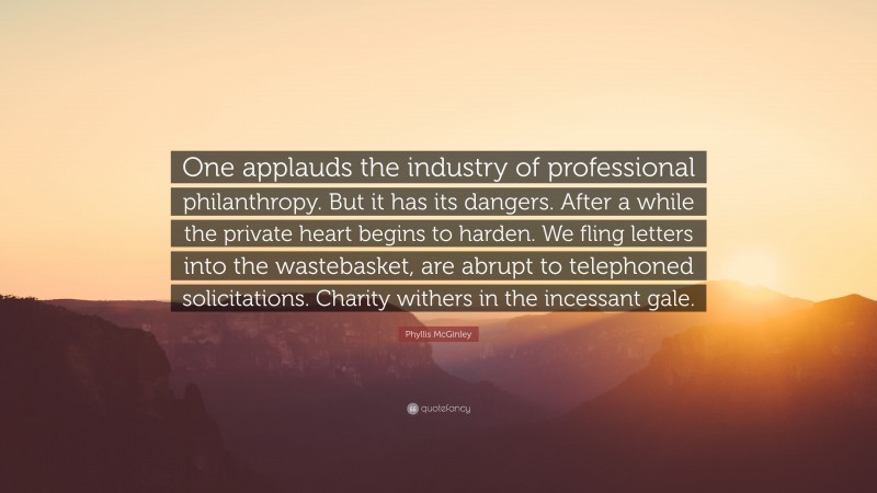 Phyllis McGinley Quote: “One applauds the industry of professional philanthropy. But it has its dangers. After a while the private heart begins to harden. We fling letters into the wastebasket, are abrupt to telephoned solicitations. Charity withers in the incessant gale.”