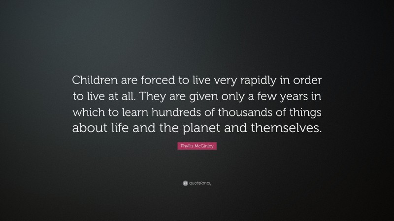 Phyllis McGinley Quote: “Children are forced to live very rapidly in order to live at all. They are given only a few years in which to learn hundreds of thousands of things about life and the planet and themselves.”