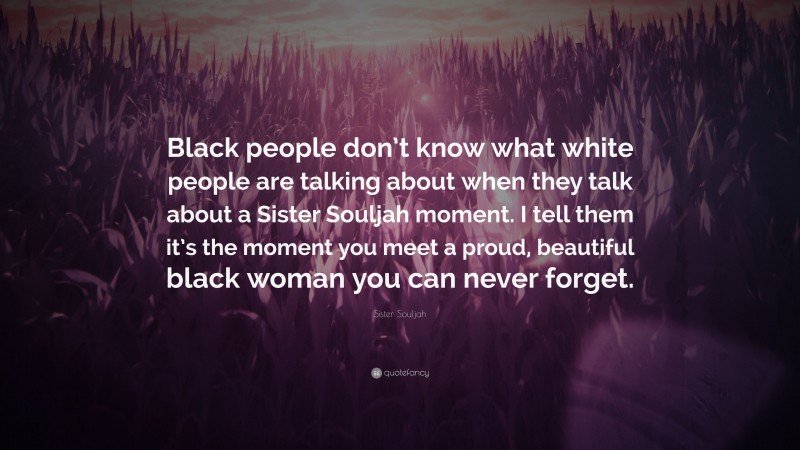 Sister Souljah Quote: “Black people don’t know what white people are talking about when they talk about a Sister Souljah moment. I tell them it’s the moment you meet a proud, beautiful black woman you can never forget.”