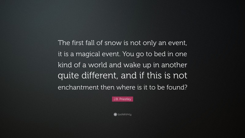 J.B. Priestley Quote: “The first fall of snow is not only an event, it is a magical event. You go to bed in one kind of a world and wake up in another quite different, and if this is not enchantment then where is it to be found?”