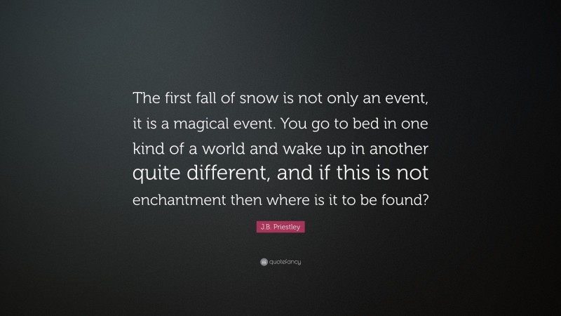 J.B. Priestley Quote: “The first fall of snow is not only an event, it is a magical event. You go to bed in one kind of a world and wake up in another quite different, and if this is not enchantment then where is it to be found?”