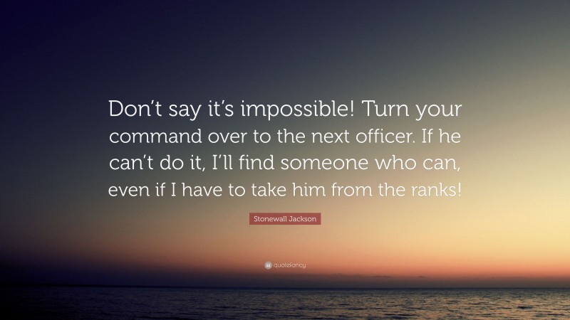 Stonewall Jackson Quote: “Don’t say it’s impossible! Turn your command over to the next officer. If he can’t do it, I’ll find someone who can, even if I have to take him from the ranks!”