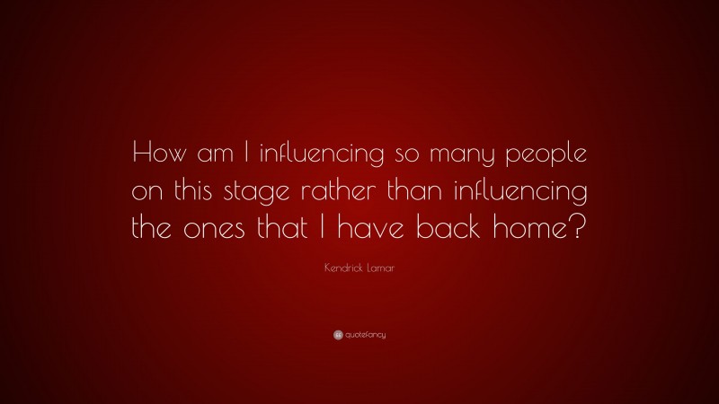 Kendrick Lamar Quote: “How am I influencing so many people on this stage rather than influencing the ones that I have back home?”
