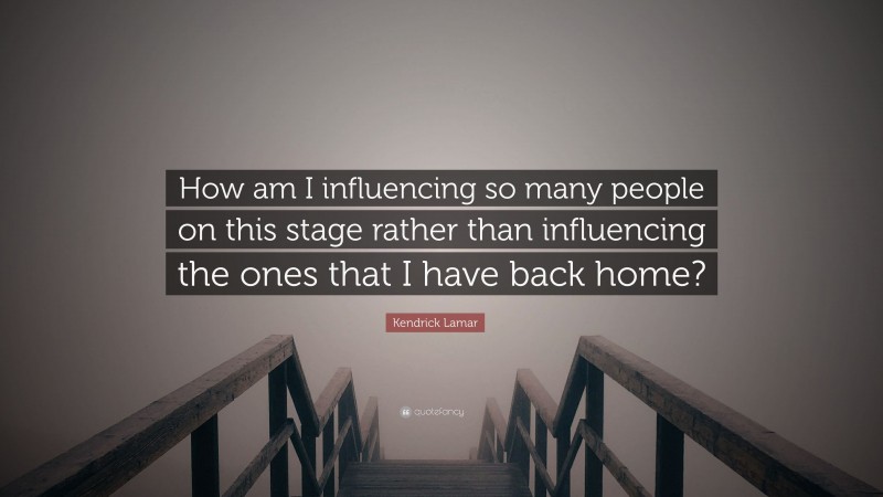 Kendrick Lamar Quote: “How am I influencing so many people on this stage rather than influencing the ones that I have back home?”