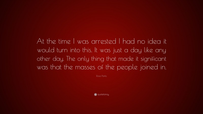 Rosa Parks Quote: “At the time I was arrested I had no idea it would turn into this. It was just a day like any other day. The only thing that made it significant was that the masses of the people joined in.”
