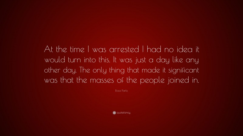 Rosa Parks Quote: “At the time I was arrested I had no idea it would turn into this. It was just a day like any other day. The only thing that made it significant was that the masses of the people joined in.”