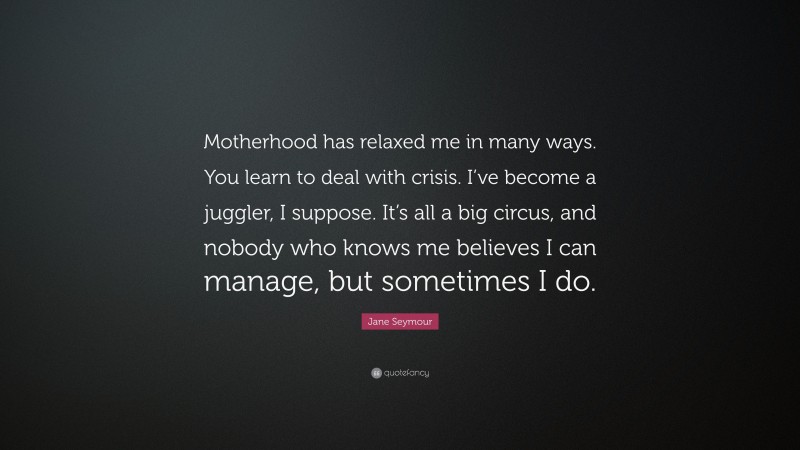 Jane Seymour Quote: “Motherhood has relaxed me in many ways. You learn to deal with crisis. I’ve become a juggler, I suppose. It’s all a big circus, and nobody who knows me believes I can manage, but sometimes I do.”