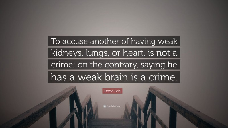 Primo Levi Quote: “To accuse another of having weak kidneys, lungs, or heart, is not a crime; on the contrary, saying he has a weak brain is a crime.”