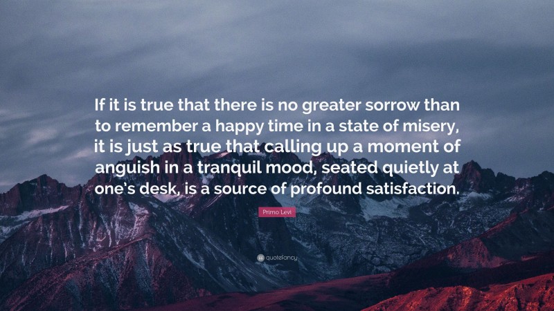 Primo Levi Quote: “If it is true that there is no greater sorrow than to remember a happy time in a state of misery, it is just as true that calling up a moment of anguish in a tranquil mood, seated quietly at one’s desk, is a source of profound satisfaction.”