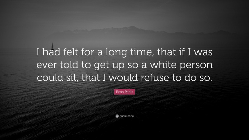 Rosa Parks Quote: “I had felt for a long time, that if I was ever told to get up so a white person could sit, that I would refuse to do so.”