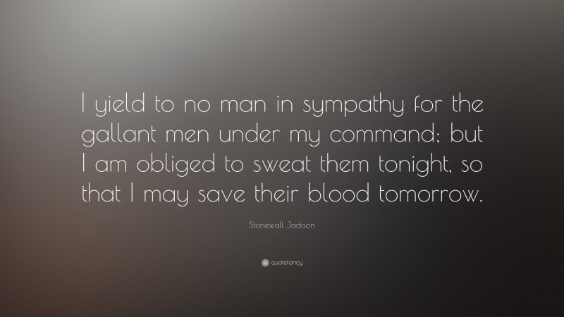 Stonewall Jackson Quote: “I yield to no man in sympathy for the gallant men under my command; but I am obliged to sweat them tonight, so that I may save their blood tomorrow.”
