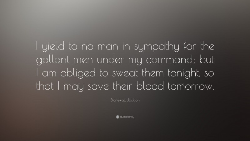 Stonewall Jackson Quote: “I yield to no man in sympathy for the gallant men under my command; but I am obliged to sweat them tonight, so that I may save their blood tomorrow.”