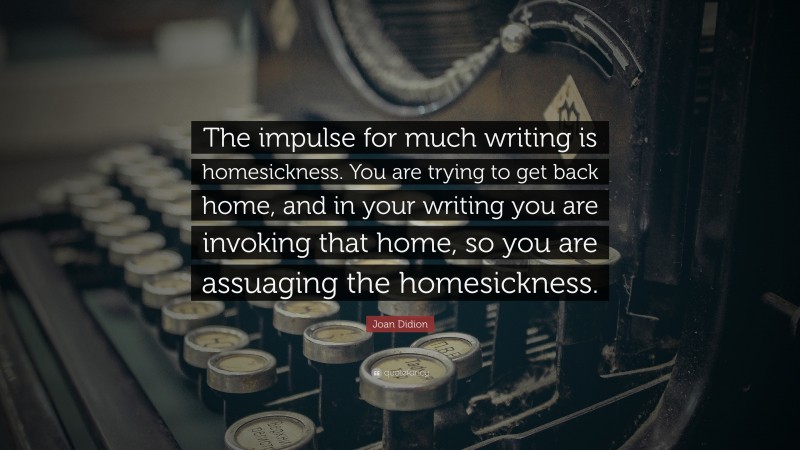Joan Didion Quote: “The impulse for much writing is homesickness. You are trying to get back home, and in your writing you are invoking that home, so you are assuaging the homesickness.”