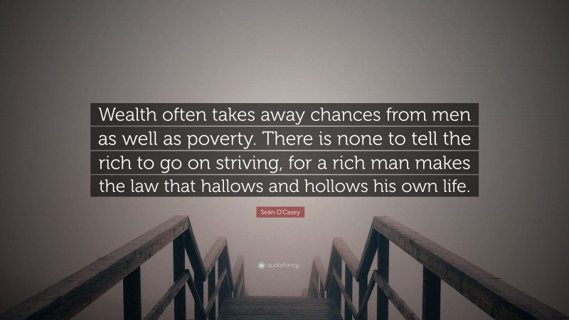 Seán O'Casey Quote: “Wealth often takes away chances from men as well as poverty. There is none to tell the rich to go on striving, for a rich man makes the law that hallows and hollows his own life.”