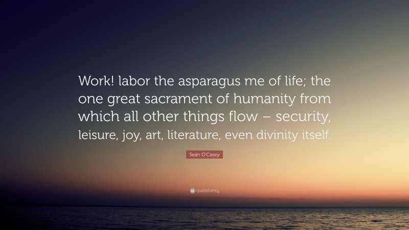Seán O'Casey Quote: “Work! labor the asparagus me of life; the one great sacrament of humanity from which all other things flow – security, leisure, joy, art, literature, even divinity itself.”