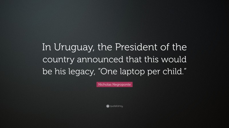 Nicholas Negroponte Quote: “In Uruguay, the President of the country announced that this would be his legacy, “One laptop per child.””