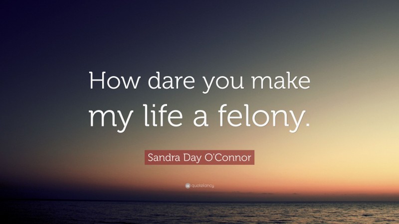Sandra Day O'Connor Quote: “How dare you make my life a felony.”
