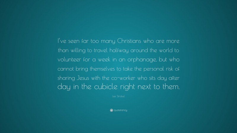 Lee Strobel Quote: “I’ve seen far too many Christians who are more than willing to travel halfway around the world to volunteer for a week in an orphanage, but who cannot bring themselves to take the personal risk of sharing Jesus with the co-worker who sits day after day in the cubicle right next to them.”