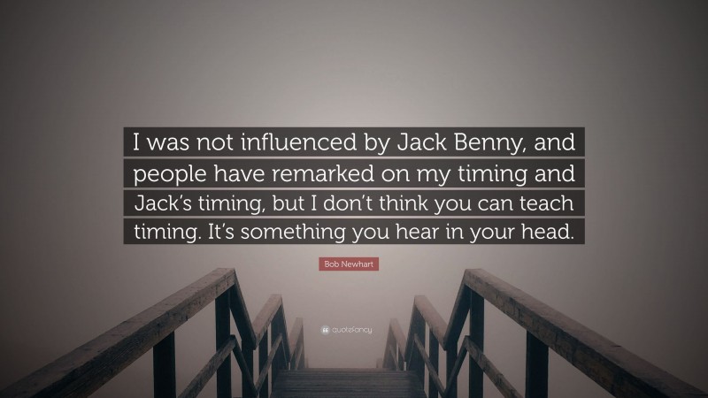 Bob Newhart Quote: “I was not influenced by Jack Benny, and people have remarked on my timing and Jack’s timing, but I don’t think you can teach timing. It’s something you hear in your head.”